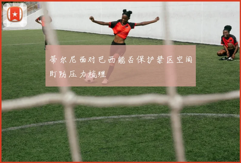 蒂尔尼面对巴西能否保护禁区空间盯防压力梳理