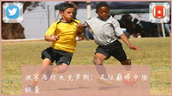 坎塞洛对决克罗斯：足坛巅峰中场较量