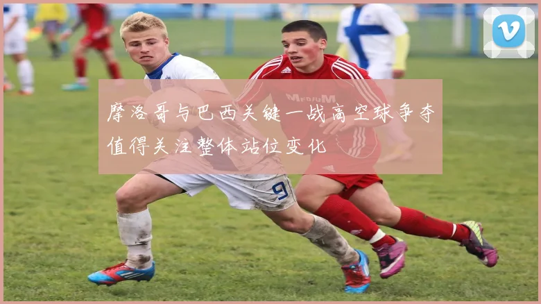 摩洛哥与巴西关键一战高空球争夺值得关注整体站位变化