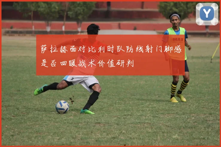 萨拉赫面对比利时队防线射门脚感是否回暖战术价值研判