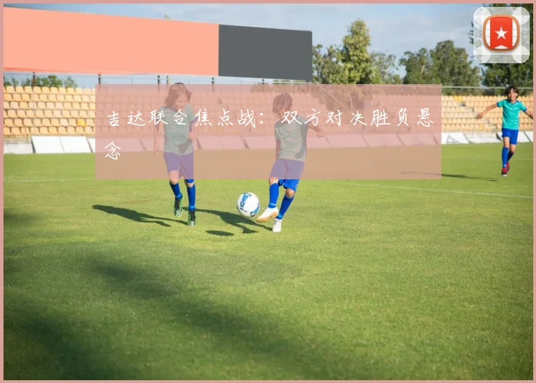 吉达联合焦点战：双方对决胜负悬念