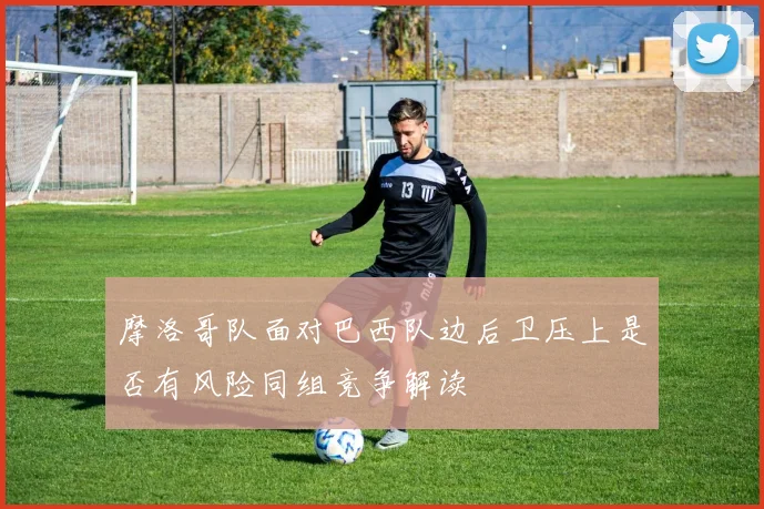 摩洛哥队面对巴西队边后卫压上是否有风险同组竞争解读