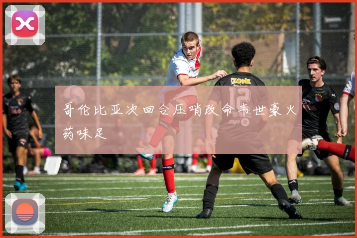 哥伦比亚次回合压哨改命韦世豪火药味足