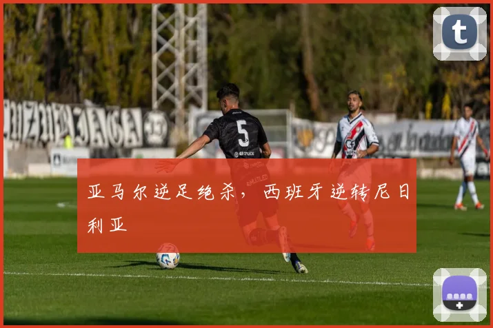 亚马尔逆足绝杀，西班牙逆转尼日利亚