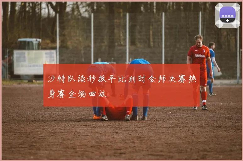 沙特队读秒扳平比利时会师决赛热身赛全场回放