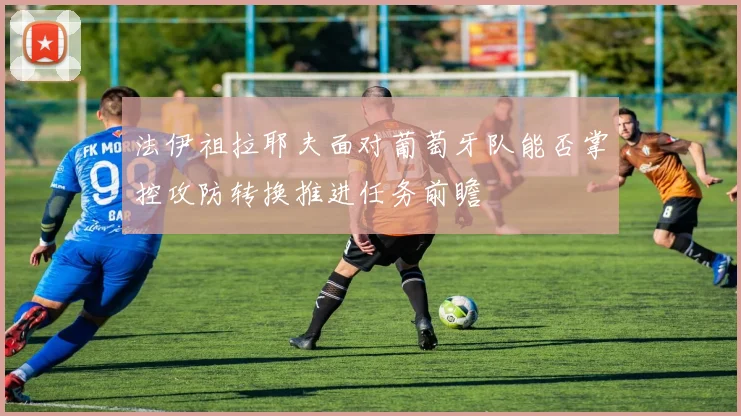 法伊祖拉耶夫面对葡萄牙队能否掌控攻防转换推进任务前瞻