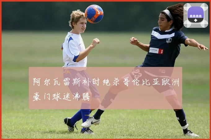 阿尔瓦雷斯补时绝杀哥伦比亚欧洲豪门球迷沸腾