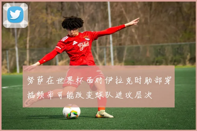 努萨在世界杯面对伊拉克时肋部穿插频率可能改变球队进攻层次