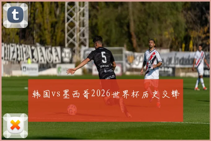 韩国vs墨西哥2026世界杯历史交锋
