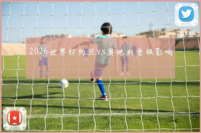 2026世界杯约旦vs奥地利晋级影响