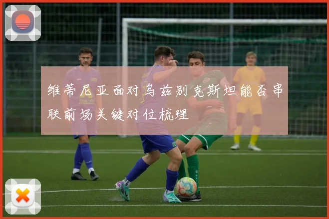 维蒂尼亚面对乌兹别克斯坦能否串联前场关键对位梳理