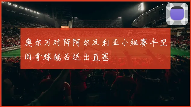 奥尔万对阵阿尔及利亚小组赛半空间拿球能否送出直塞
