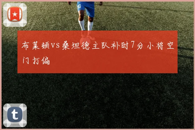 布莱顿vs桑坦德主队补时7分小将空门打偏