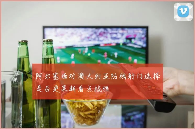阿尔塞面对澳大利亚防线射门选择是否更果断看点梳理