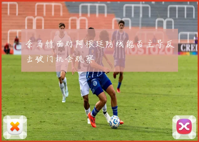 奈马特面对阿根廷防线能否主导反击破门机会观察