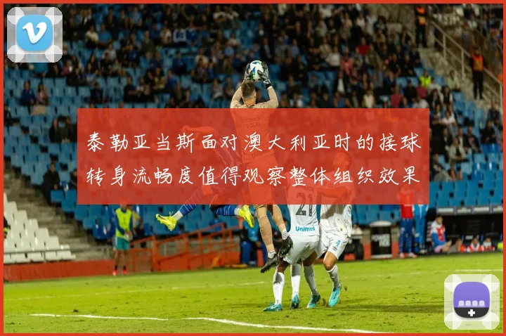 泰勒亚当斯面对澳大利亚时的接球转身流畅度值得观察整体组织效果