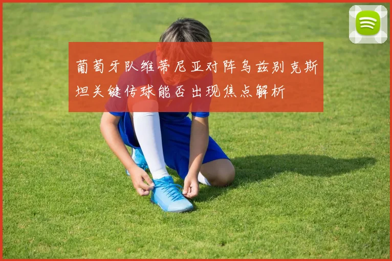 葡萄牙队维蒂尼亚对阵乌兹别克斯坦关键传球能否出现焦点解析