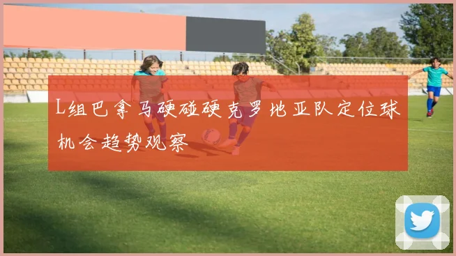 L组巴拿马硬碰硬克罗地亚队定位球机会趋势观察