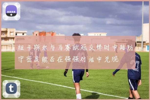 纽卡斯尔与马赛欧冠交锋时中路防守密度能否在强强对话中兑现