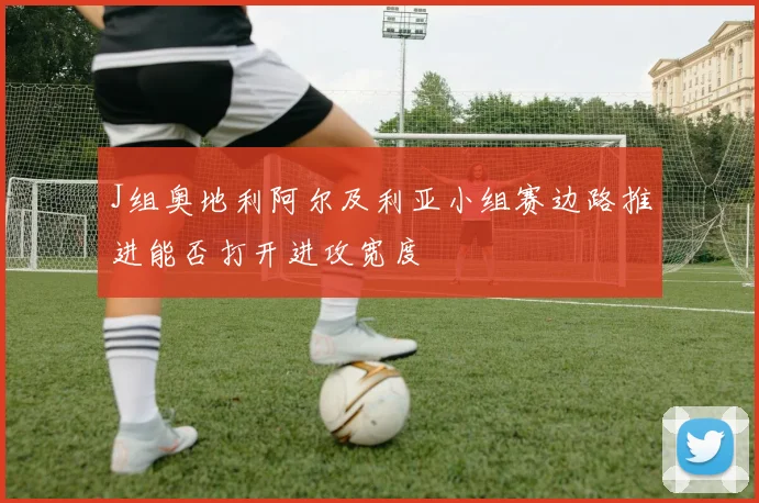 J组奥地利阿尔及利亚小组赛边路推进能否打开进攻宽度