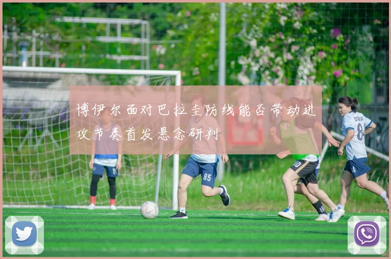 博伊尔面对巴拉圭防线能否带动进攻节奏首发悬念研判