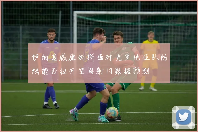 伊纳基威廉姆斯面对克罗地亚队防线能否拉开空间射门数据预测