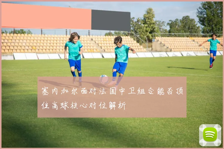 塞内加尔面对法国中卫组合能否顶住高球核心对位解析