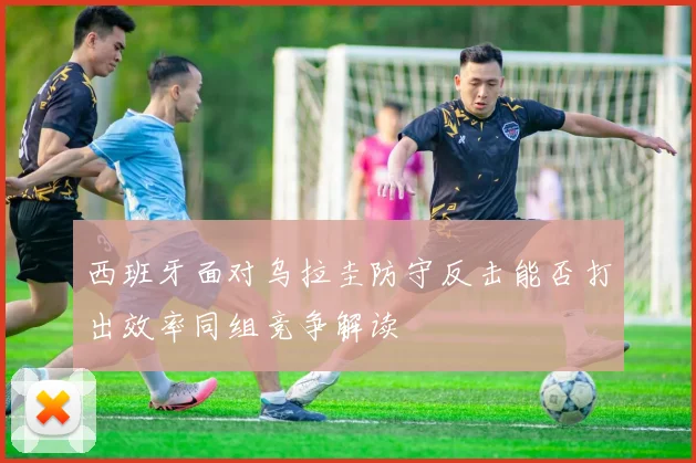 西班牙面对乌拉圭防守反击能否打出效率同组竞争解读