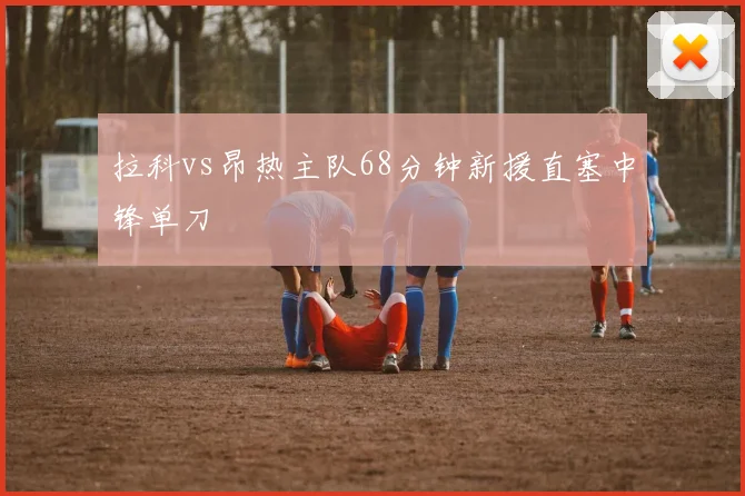 拉科vs昂热主队68分钟新援直塞中锋单刀