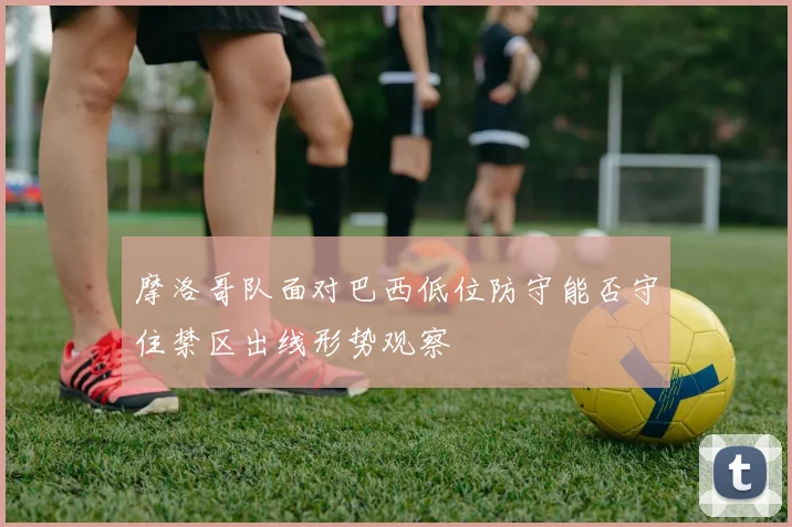 摩洛哥队面对巴西低位防守能否守住禁区出线形势观察