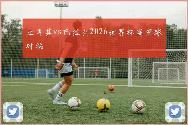 土耳其vs巴拉圭2026世界杯高空球对抗