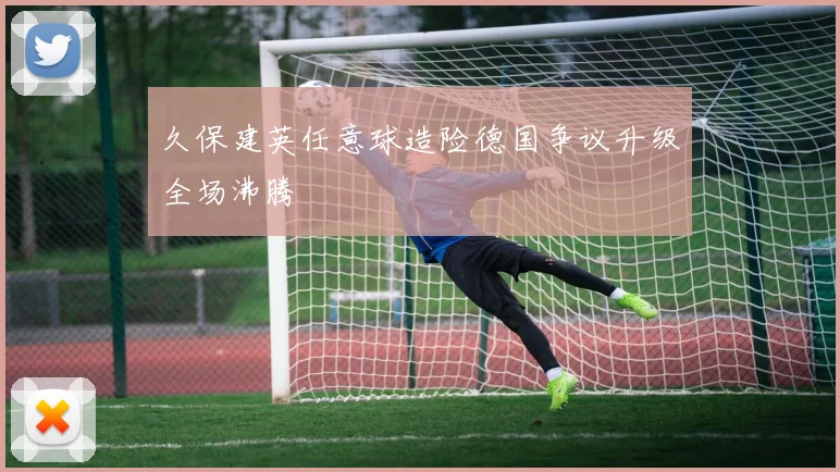 久保建英任意球造险德国争议升级全场沸腾