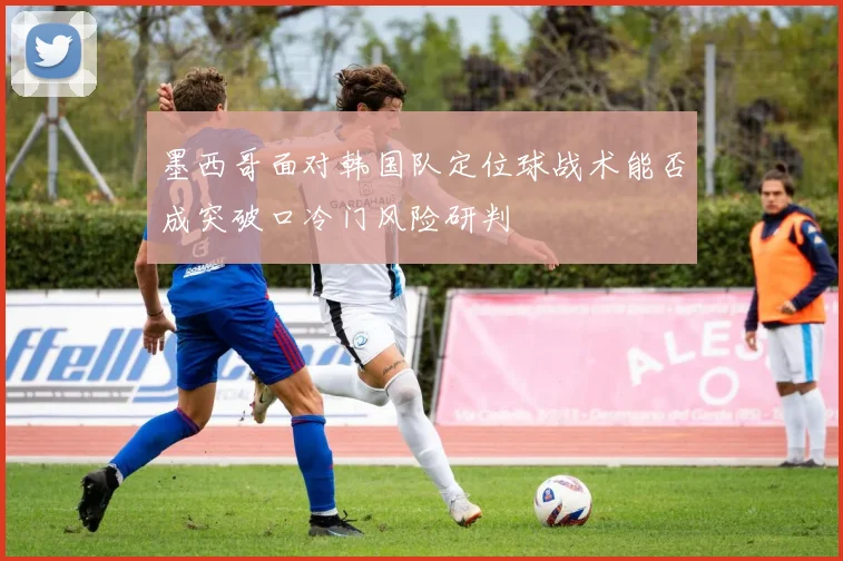 墨西哥面对韩国队定位球战术能否成突破口冷门风险研判