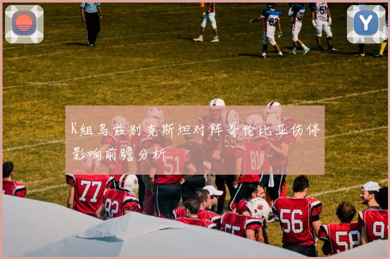K组乌兹别克斯坦对阵哥伦比亚伤停影响前瞻分析