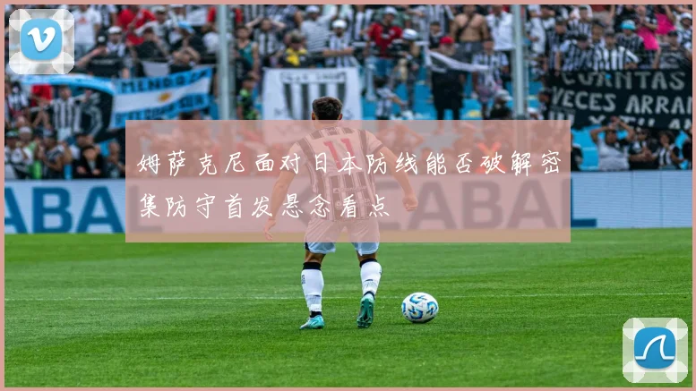 姆萨克尼面对日本防线能否破解密集防守首发悬念看点