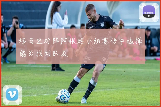 塔马里对阵阿根廷小组赛传中选择能否找到队友