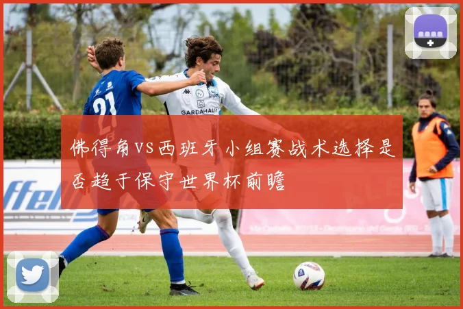 佛得角vs西班牙小组赛战术选择是否趋于保守世界杯前瞻