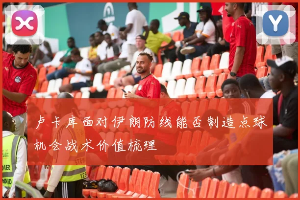卢卡库面对伊朗防线能否制造点球机会战术价值梳理