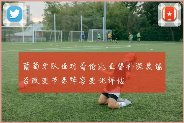 葡萄牙队面对哥伦比亚替补深度能否改变节奏阵容变化评估