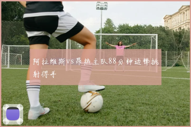 阿拉维斯vs昂热主队88分钟边锋挑射得手
