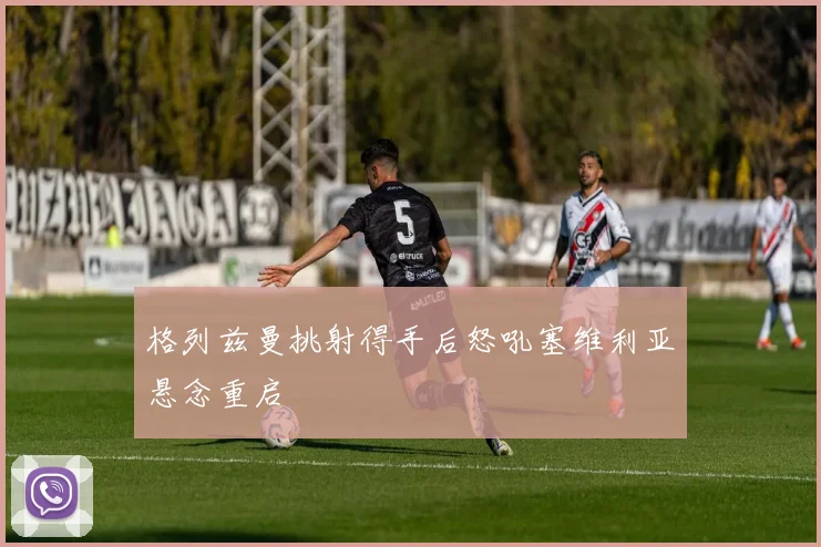格列兹曼挑射得手后怒吼塞维利亚悬念重启