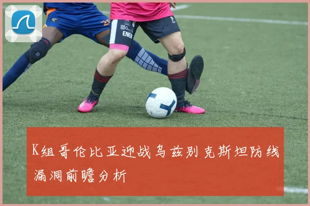 K组哥伦比亚迎战乌兹别克斯坦防线漏洞前瞻分析